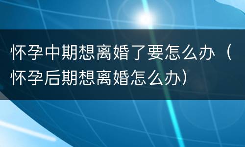 怀孕中期想离婚了要怎么办（怀孕后期想离婚怎么办）