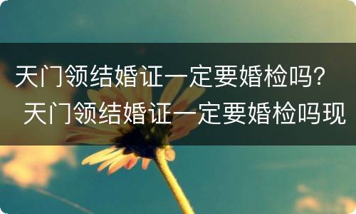 天门领结婚证一定要婚检吗？ 天门领结婚证一定要婚检吗现在