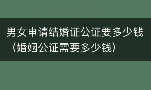 男女申请结婚证公证要多少钱（婚姻公证需要多少钱）