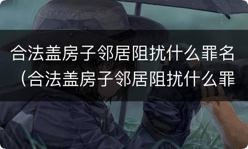合法盖房子邻居阻扰什么罪名（合法盖房子邻居阻扰什么罪名呢）