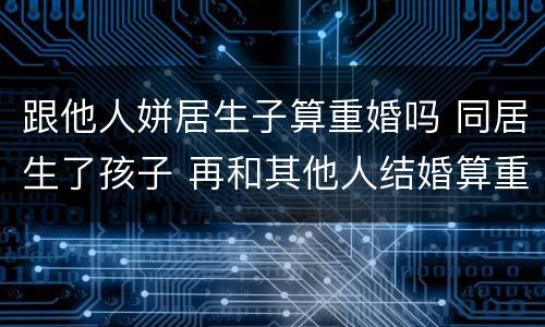 跟他人姘居生子算重婚吗 同居生了孩子 再和其他人结婚算重婚吗