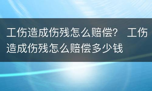 工伤造成伤残怎么赔偿？ 工伤造成伤残怎么赔偿多少钱