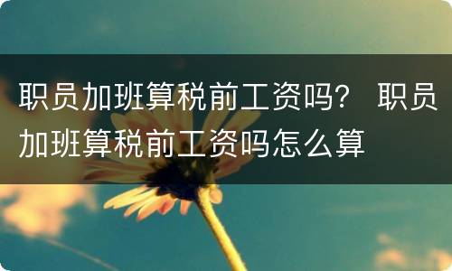 职员加班算税前工资吗？ 职员加班算税前工资吗怎么算