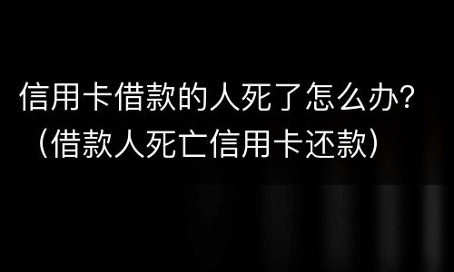 信用卡借款的人死了怎么办？（借款人死亡信用卡还款）