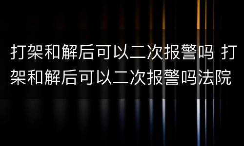 打架和解后可以二次报警吗 打架和解后可以二次报警吗法院