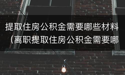 提取住房公积金需要哪些材料（离职提取住房公积金需要哪些材料）