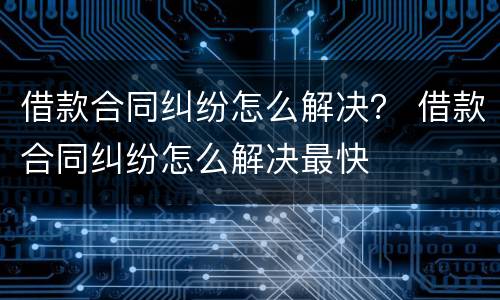 借款合同纠纷怎么解决？ 借款合同纠纷怎么解决最快