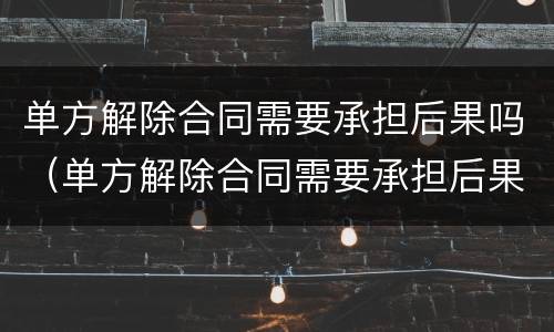 单方解除合同需要承担后果吗（单方解除合同需要承担后果吗怎么写）