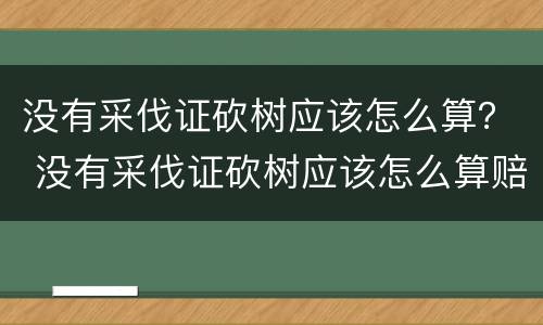 没有采伐证砍树应该怎么算？ 没有采伐证砍树应该怎么算赔偿