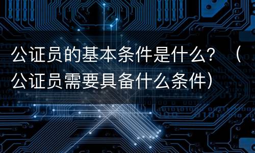 公证员的基本条件是什么？（公证员需要具备什么条件）