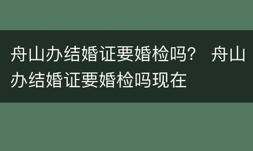 舟山办结婚证要婚检吗？ 舟山办结婚证要婚检吗现在