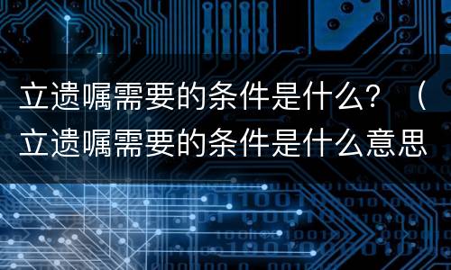 立遗嘱需要的条件是什么？（立遗嘱需要的条件是什么意思）