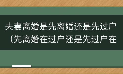 夫妻离婚是先离婚还是先过户（先离婚在过户还是先过户在离婚）