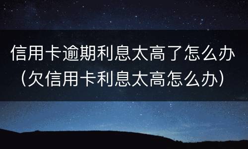 信用卡逾期利息太高了怎么办（欠信用卡利息太高怎么办）