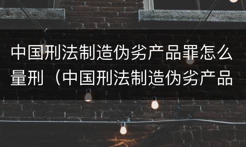 中国刑法制造伪劣产品罪怎么量刑（中国刑法制造伪劣产品罪怎么量刑标准）