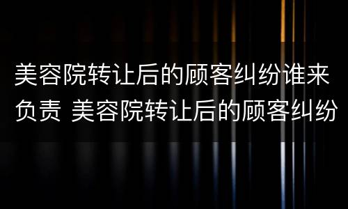 美容院转让后的顾客纠纷谁来负责 美容院转让后的顾客纠纷谁来负责管理