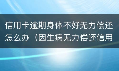 信用卡逾期身体不好无力偿还怎么办（因生病无力偿还信用卡怎么办）
