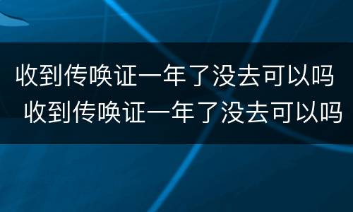 收到传唤证一年了没去可以吗 收到传唤证一年了没去可以吗
