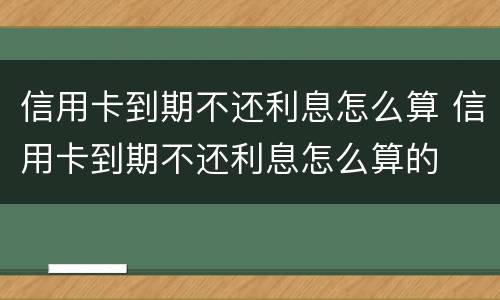 信用卡到期不还利息怎么算 信用卡到期不还利息怎么算的