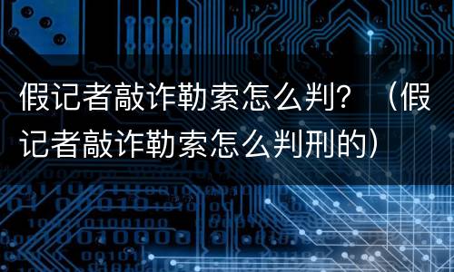 假记者敲诈勒索怎么判？（假记者敲诈勒索怎么判刑的）