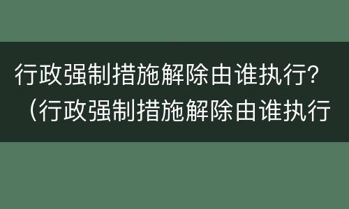 行政强制措施解除由谁执行？（行政强制措施解除由谁执行的）