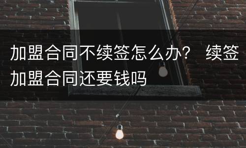 加盟合同不续签怎么办？ 续签加盟合同还要钱吗