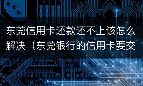 东莞信用卡还款还不上该怎么解决（东莞银行的信用卡要交年费吗）
