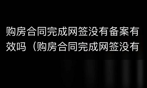 购房合同完成网签没有备案有效吗（购房合同完成网签没有备案有效吗安全吗）
