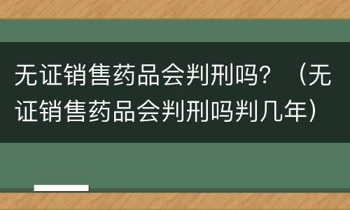 无证销售药品会判刑吗？（无证销售药品会判刑吗判几年）