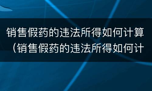 销售假药的违法所得如何计算（销售假药的违法所得如何计算处罚）