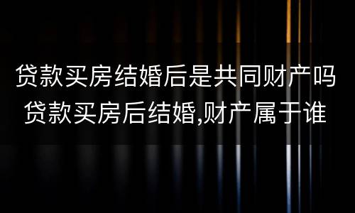 贷款买房结婚后是共同财产吗 贷款买房后结婚,财产属于谁?