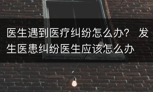 医生遇到医疗纠纷怎么办？ 发生医患纠纷医生应该怎么办