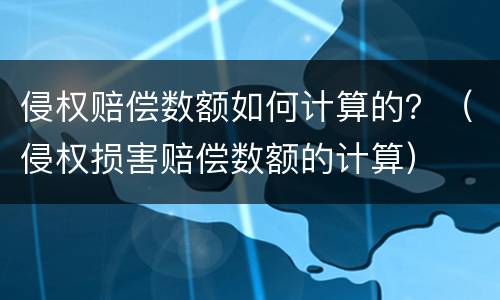 侵权赔偿数额如何计算的？（侵权损害赔偿数额的计算）