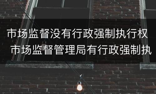 市场监督没有行政强制执行权 市场监督管理局有行政强制执行权吗
