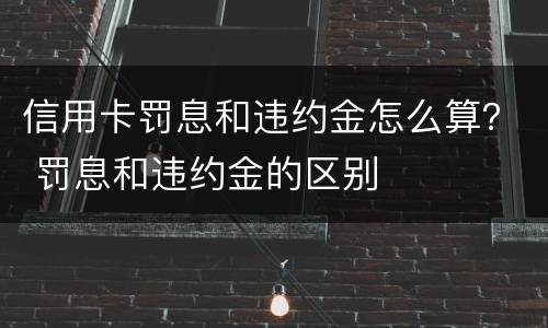 信用卡罚息和违约金怎么算？ 罚息和违约金的区别