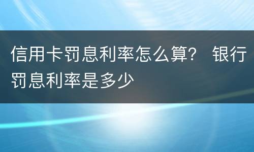 信用卡罚息利率怎么算？ 银行罚息利率是多少