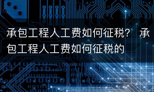 承包工程人工费如何征税？ 承包工程人工费如何征税的