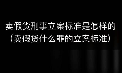 卖假货刑事立案标准是怎样的（卖假货什么罪的立案标准）