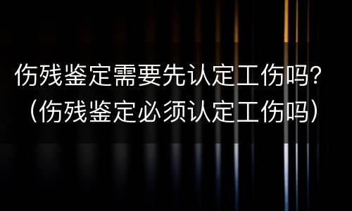 伤残鉴定需要先认定工伤吗？（伤残鉴定必须认定工伤吗）