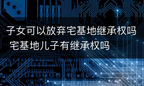 子女可以放弃宅基地继承权吗 宅基地儿子有继承权吗