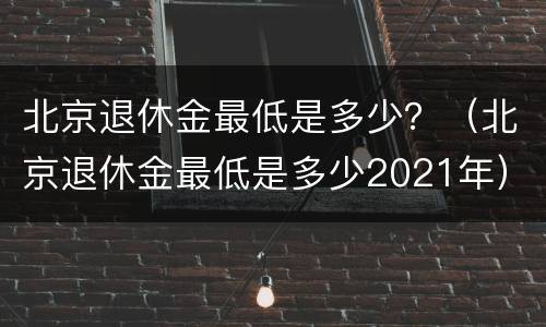 北京退休金最低是多少？（北京退休金最低是多少2021年）