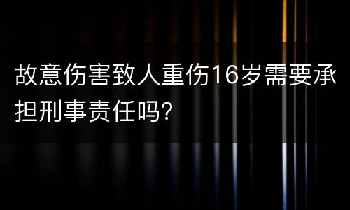 故意伤害致人重伤16岁需要承担刑事责任吗？