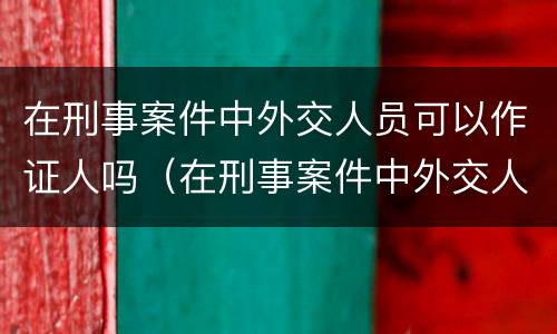 在刑事案件中外交人员可以作证人吗（在刑事案件中外交人员可以作证人吗）