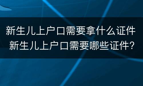 新生儿上户口需要拿什么证件 新生儿上户口需要哪些证件?