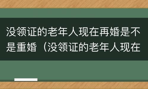 没领证的老年人现在再婚是不是重婚（没领证的老年人现在再婚是不是重婚了）