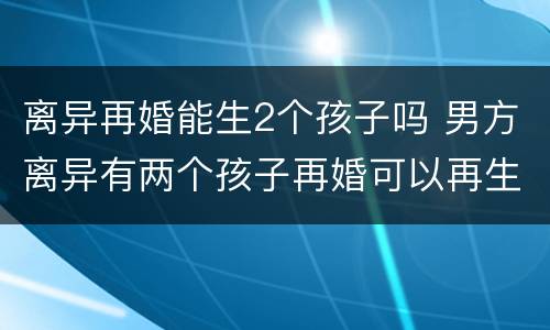离异再婚能生2个孩子吗 男方离异有两个孩子再婚可以再生吗