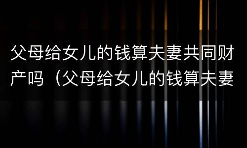 父母给女儿的钱算夫妻共同财产吗（父母给女儿的钱算夫妻共同财产吗）