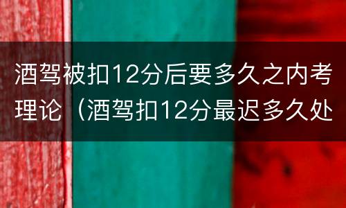 酒驾被扣12分后要多久之内考理论（酒驾扣12分最迟多久处理）