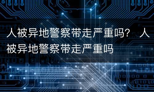 人被异地警察带走严重吗？ 人被异地警察带走严重吗