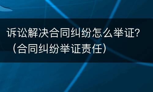 诉讼解决合同纠纷怎么举证？（合同纠纷举证责任）